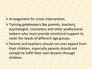 Arrangement for crises intervention.
Training gatekeepers like parents, teachers,
psychologist, counselors and other professional
helpers who must provide emotional support to
meet the needs of different age groups.
Parents and teachers should not over expect from
their children, especially parents should not
compel to fulfill their own dreams through
children.
 