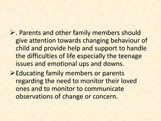 . Parents and other family members should
give attention towards changing behaviour of
child and provide help and support to handle
the difficulties of life especially the teenage
issues and emotional ups and downs.
Educating family members or parents
regarding the need to monitor their loved
ones and to monitor to communicate
observations of change or concern.
 