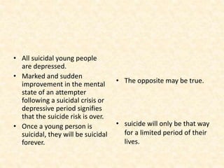 • All suicidal young people
are depressed.
• Marked and sudden
improvement in the mental
state of an attempter
following a suicidal crisis or
depressive period signifies
that the suicide risk is over.
• Once a young person is
suicidal, they will be suicidal
forever.
• The opposite may be true.
• suicide will only be that way
for a limited period of their
lives.
 