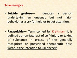 Terminologies…...
• Suicide gesture— denotes a person
undertaking an unusual, but not fatal,
behavior as a cry for help or to get attention.
• Parasuicide— Term coined by Kreitman, It is
defined as non-fatal act of self–injury or taking
of substance in excess of the generally
recognized or prescribed therapeutic dose
without the intention to kill oneself
 