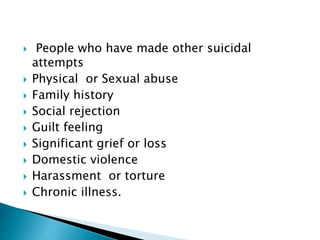  People who have made other suicidal
attempts
 Physical or Sexual abuse
 Family history
 Social rejection
 Guilt feeling
 Significant grief or loss
 Domestic violence
 Harassment or torture
 Chronic illness.
 