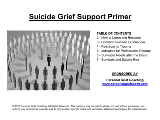 Suicide Grief Support Primer
TABLE OF CONTENTS
2 - How to Listen and Respond
3 - Common Survivor Experiences
4 - Reactions to Trauma
5 - Indicators for Professional Referral
6 - Survivors' Needs after the Crisis
7 - Survivors and Suicide Risk
SPONSORED BY
Personal Grief Coaching
www.personalgriefcoach.com
© 2015 Personal Grief Coaching, All Rights Reserved: This resource may be used in whole or in part without permission, but
only for non-commercial purposes and as long as this copyright notice and permission statement accompany the material used.
 