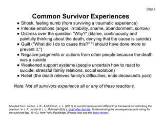 Page 3
Common Survivor Experiences
● Shock, feeling numb (from surviving a traumatic experience)
● Intense emotions (anger, irritability, shame, abandonment, sorrow)
● Distress over the question "Why?" (blame, continuously and
painfully thinking about the death, denying that the cause is suicide)
● Guilt ("What did I do to cause this?" "I should have done more to
prevent it.")
● Negative judgments or actions from other people because the death
was a suicide
● Weakened support systems (people uncertain how to react to
suicide, stressful family relations, social isolation)
● Relief (the death relieves family's difficulties, ends deceased's pain)
Note: Not all survivors experience all or any of these reactions.
Adapted from: Jordan, J. R., & McIntosh, J. L. (2011). Is suicide bereavement different? A framework for rethinking the
question. In J. R. Jordan & J. L. McIntosh (Eds.), Grief after Suicide: Understanding the consequences and caring for
the survivors (pp. 19-42). New York: Routledge. [Please also see this book review.]
 