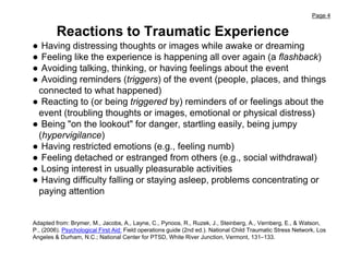 Page 4
● Having distressing thoughts or images while awake or dreaming
● Feeling like the experience is happening all over again (a flashback)
● Avoiding talking, thinking, or having feelings about the event
● Avoiding reminders (triggers) of the event (people, places, and things
connected to what happened)
● Reacting to (or being triggered by) reminders of or feelings about the
event (troubling thoughts or images, emotional or physical distress)
● Being "on the lookout" for danger, startling easily, being jumpy
(hypervigilance)
● Having restricted emotions (e.g., feeling numb)
● Feeling detached or estranged from others (e.g., social withdrawal)
● Losing interest in usually pleasurable activities
● Having difficulty falling or staying asleep, problems concentrating or
paying attention
Reactions to Traumatic Experience
Adapted from: Brymer, M., Jacobs, A., Layne, C., Pynoos, R., Ruzek, J., Steinberg, A., Vernberg, E., & Watson,
P., (2006). Psychological First Aid: Field operations guide (2nd ed.). National Child Traumatic Stress Network, Los
Angeles & Durham, N.C.; National Center for PTSD, White River Junction, Vermont, 131–133.
 