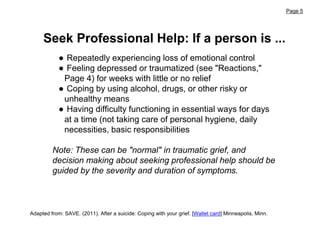 Page 5
Adapted from: SAVE. (2011). After a suicide: Coping with your grief. [Wallet card] Minneapolis, Minn.
● Repeatedly experiencing loss of emotional control
● Feeling depressed or traumatized (see "Reactions,"
Page 4) for weeks with little or no relief
● Coping by using alcohol, drugs, or other risky or
unhealthy means
● Having difficulty functioning in essential ways for days
at a time (not taking care of personal hygiene, daily
necessities, basic responsibilities
Note: These can be "normal" in traumatic grief, and
decision making about seeking professional help should be
guided by the severity and duration of symptoms.
Seek Professional Help: If a person is ...
 