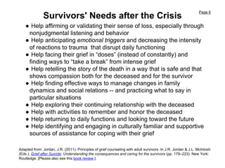 Page 6
Survivors' Needs after the Crisis
● Help affirming or validating their sense of loss, especially through
nonjudgmental listening and behavior
● Help anticipating emotional triggers and decreasing the intensity
of reactions to trauma that disrupt daily functioning
● Help facing their grief in “doses” (instead of constantly) and
finding ways to “take a break” from intense grief
● Help retelling the story of the death in a way that is safe and that
shows compassion both for the deceased and for the survivor
● Help finding effective ways to manage changes in family
dynamics and social relations -- and practicing what to say in
particular situations
● Help exploring their continuing relationship with the deceased
● Help with activities to remember and honor the deceased
● Help returning to daily functions and looking toward the future
● Help identifying and engaging in culturally familiar and supportive
sources of assistance for coping with their grief
Adapted from: Jordan, J.R. (2011). Principles of grief counseling with adult survivors. In J.R. Jordan & J.L. McIntosh
(Eds.), Grief after Suicide: Understanding the consequences and caring for the survivors (pp. 179–223). New York:
Routledge. [Please also see this book review.].
 