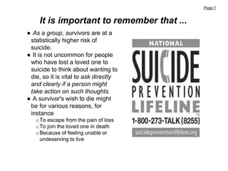 Page 7
It is important to remember that ...
● As a group, survivors are at a
statistically higher risk of
suicide.
● It is not uncommon for people
who have lost a loved one to
suicide to think about wanting to
die, so it is vital to ask directly
and clearly if a person might
take action on such thoughts.
● A survivor's wish to die might
be for various reasons, for
instance
oTo escape from the pain of loss
oTo join the loved one in death
oBecause of feeling unable or
undeserving to live
 