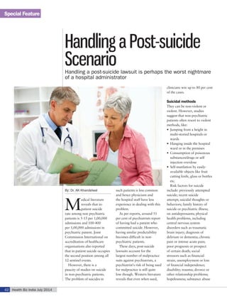 Special Feature
Health Biz India July 201442
By: Dr. AK Khandelwal
M
edical literature
reveals that in-
patient suicide
rate among non psychiatric
patients is 5-15 per 1,00,000
admissions and 100-400
per 1,00,000 admissions in
psychiatric patient. Joint
Commission International on
accreditation of healthcare
organisations also reported
that in-patient suicide occupies
the second position among all
12 sentinel events.
However, there is a
paucity of studies on suicide
in non-psychiatric patients.
The problem of suicides in
such patients is less common
and hence physicians and
the hospital staff have less
experience in dealing with this
problem.
As per reports, around 51
per cent of psychiatrists report
of having had a patient who
committed suicide. However,
having similar predictability
becomes difficult in non-
psychiatric patients.
These days, post-suicide
lawsuits account for the
largest number of malpractice
suits against psychiatrists, a
psychiatrist’s risk of being sued
for malpractice is still quite
low though. Western literature
reveals that even when sued,
clinicians win up to 80 per cent
of the cases.
Suicidal methods
They can be non-violent or
violent. However, studies
suggest that non-psychiatric
patients often resort to violent
methods, like:
•	 Jumping from a height in
multi-storied hospitals or
wards
•	 Hanging inside the hospital
ward or in the premises
•	 Consumption of poisonous
substances/drugs or self
injection overdose
•	 Self-mutilation by easily-
available objects like fruit
cutting knife, glass or bottles
etc.
Risk factors for suicide
include: previously attempted
suicide; recent suicide
attempt; suicidal thoughts or
behaviors; family history of
suicide or psychiatric illness;
on antidepressants; physical
health problems, including
central nervous system
disorders such as traumatic
brain injury; diagnosis of
delirium or dementia; chronic
pain or intense acute pain;
poor prognosis or prospect
of certain death; social
stressors such as financial
strain, unemployment or loss
of financial independence;
disability; trauma; divorce or
other relationship problems;
hopelessness; substance abuse
Handling a Post-suicide
ScenarioHandling a post-suicide lawsuit is perhaps the worst nightmare
of a hospital administrator
 