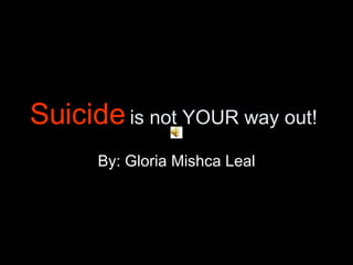 Suicide  is not YOUR way out! By: Gloria Mishca Leal 