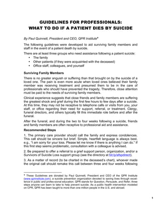 1
GUIDELINES FOR PROFESSIONALS:
WHAT TO DO IF A PATIENT DIES BY SUICIDE
By Paul Quinnett, President and CEO, QPR Institute❋
The following guidelines were developed to aid surviving family members and
staff in the event of a patient death by suicide.
There are at least three groups who need assistance following a patient suicide:
• The family
• Other patients (if they were acquainted with the deceased)
• Office staff, colleagues, and yourself
Surviving Family Members
There is no greater anguish or suffering than that brought on by the suicide of a
loved one. The pain is even more acute when loved ones believed their family
member was receiving treatment and presumed them to be in the care of
professionals who should have prevented the tragedy. Therefore, close attention
must be paid to the needs of surviving family members.
Clinical experience suggests that close friends and family members are suffering
the greatest shock and grief during the first few hours to few days after a suicide.
At this time, they may not be receptive to telephone calls or visits from you, your
staff, or office regarding their need for support, referral, or treatment. Clergy,
funeral directors, and others typically fill this immediate role before and after the
funeral.
After the funeral, and during the two to four weeks following a suicide, friends
and family members are often receptive to professional aid and assistance.
Recommended Steps
1. The primary care provider should call the family and express condolences.
This call should be sincere but brief. Simple, heartfelt language is always best,
e.g., “I am sorry for your loss. Please let me know if there is anything I can do.” If
this first step seems problematic, consultation with a colleague is advised.
2. Be prepared to offer a referral to a grief support person, organization, and/or a
Survivors of Suicide Loss support group (see the directory at bit.ly/afspdirect).
3. As a matter of record (to be charted in the deceased’s chart), whoever made
the original call should remake this call between three and four weeks following
❋
These Guidelines are donated by Paul Quinnett, President and CEO of the QPR Institute
(www.qprinstitute.com), a suicide prevention organization devoted to saving lives through excel-
lence in public and profes-sional education. QPR stands for Question, Persuade, and Refer, three
steps anyone can learn to take to help prevent suicide. As a public health intervention modeled
on CPR, QPR has been taught to more than one million people in the U.S. and abroad.
 