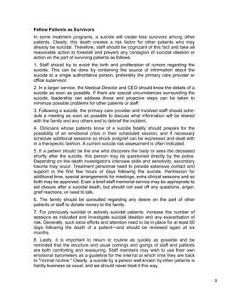 3
Fellow Patients as Survivors
In some treatment programs, a suicide will create loss survivors among other
patients. Clearly, this death creates a risk factor for other patients who may
already be suicidal. Therefore, staff should be cognizant of this fact and take all
reasonable action to forestall and prevent any contagion of suicidal ideation or
action on the part of surviving patients as follows:
1. Staff should try to avoid the birth and proliferation of rumors regarding the
suicide. This can be done by containing the source of information about the
suicide to a single authoritative person, preferably the primary care provider or
office supervisor.
2. In a larger service, the Medical Director and CEO should know the details of a
suicide as soon as possible. If there are special circumstances surrounding the
suicide, leadership can address these and proactive steps can be taken to
minimize possible problems for other patients or staff.
3. Following a suicide, the primary care provider and involved staff should sche-
dule a meeting as soon as possible to discuss what information will be shared
with the family and any others and to debrief the incident.
4. Clinicians whose patients know of a suicide fatality should prepare for the
possibility of an emotional crisis in their scheduled session, and if necessary
schedule additional sessions so shock andgrief can be expressed and dealt with
in a therapeutic fashion. A current suicide risk assessment is often indicated.
5. If a patient should be the one who discovers the body or sees the deceased
shortly after the suicide, this person may be questioned directly by the police.
Depending on the death investigator’s interview skills and sensitivity, secondary
trauma may occur. Treatment personnel need to provide extensive contact and
support in the first few hours or days following the suicide. Permission for
additional time, special arrangements for meetings, extra clinical sessions and so
forth may be approved. Even a brief staff memorial service may be appropriate to
aid closure after a suicidal death, but should not seal off any questions, anger,
grief reactions, or need to talk.
6. The family should be consulted regarding any desire on the part of other
patients or staff to donate money to the family.
7. For previously suicidal or actively suicidal patients, increase the number of
sessions as indicated and investigate suicidal ideation and any exacerbation of
risk. Generally, such extra efforts and attention need to be in place for at least 60
days following the death of a patient—and should be reviewed again at six
months.
8. Lastly, it is important to return to routine as quickly as possible and be
reminded that the structure and usual comings and goings of staff and patients
are both comforting and reassuring. Staff members may wish to use their own
emotional barometers as a guideline for the interval at which time they are back
to "normal routine." Clearly, a suicide by a person well known by other patients is
hardly business as usual, and we should never treat it this way.
 