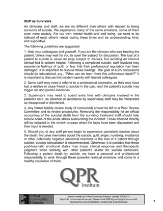 4
Handout created by Unified Community Solutions. Updated 06/05/2015.
Reprint for non-commercial use only: Please include QPR logo and original source credit.
Download free at bit.ly/postpatient. Contact UCS at bit.ly/homeucs.
Staff as Survivors
As clinicians and staff, we are no different than others with respect to being
survivors of suicide. We experience many of the same emotions, some of them
even more acutely. For our own mental health and well being, we need to be
tolerant of each other's needs during these times and be understanding, kind,
and supportive.
The following guidelines are suggested:
1. Help your colleagues and yourself. If you are the clinician who was treating the
patient, others may wait for you to open the subject for discussion. The loss of a
patient to suicide is never an easy subject to discuss, but avoiding an obvious
clinical fact is seldom helpful. Following a completed suicide, staff involved may
experience feelings of guilt, or fear that their professional reputation has been
damaged. It is important to discuss these feelings. The goal of such discussions
should be educational, e.g., “What can we learn from this unfortunate death?” It
is important to discuss this incident openly with trusted colleagues.
2. Some staff may need a referral to a professional counselor, as they may have
lost a relative or close friend to suicide in the past, and the patient’s suicide may
trigger old and painful memories.
3. Supervisors may need to spend extra time with clinicians involved in the
patient’s care, as absence or avoidance by supervisory staff may be interpreted
as disapproval or disinterest.
4. Any formal fatality review study (if conducted) should be left to a Peer Review
Committee and its review procedures. Removing the responsibility for an official
accounting of the suicidal death from the surviving treatment staff should help
reduce some of the acute stress surrounding the incident. Those affected directly
will be included in the review process when the facts have been discovered and
their input is needed.
5. Should you or any staff person begin to experience persistent ideation about
the death, intrusive memories about the suicide, guilt, anger, numbing, avoidance
or other potentially negative emotional reactions to the loss of a patient through
suicide, outside consultation is recommended. Otherwise, it is possible that these
post-traumatic emotional states may impair clinical response and therapeutic
judgment when working with other patient’s at-risk for suicidal behaviors.
Following a patient death by suicide, we have a personal and professional
responsibility to work through these powerful residual emotions and come to a
healthy resolution of them.
 