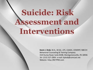 Suicide: Risk 
Assessment and 
Interventions 
Kevin J. Drab, M.A., M.Ed., LPC, CAADC, CEMDRT, NBCCH 
Behavioral Counseling & Training Company 
418 Stump Road, Suite #208, Montgomeryville, PA 18936 
Tel: (215) 527-2904 e-mail: kjdrab@comcast.net 
Website: http://BCTPRO.com 
 