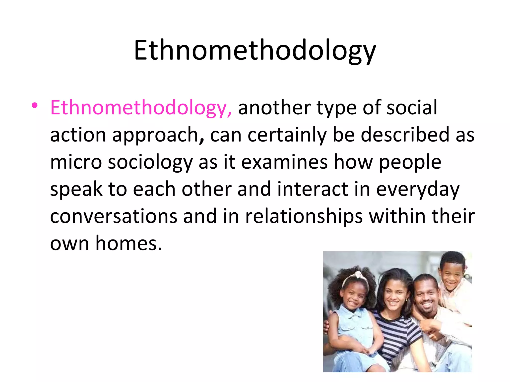 Ethnomethodology
• Ethnomethodology, another type of social
  action approach, can certainly be described as
  micro sociology as it examines how people
  speak to each other and interact in everyday
  conversations and in relationships within their
  own homes.
 