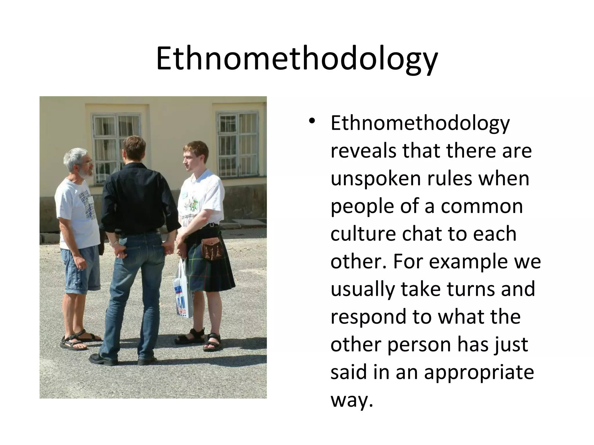 Ethnomethodology
        • Ethnomethodology
          reveals that there are
          unspoken rules when
          people of a common
          culture chat to each
          other. For example we
          usually take turns and
          respond to what the
          other person has just
          said in an appropriate
          way.
 