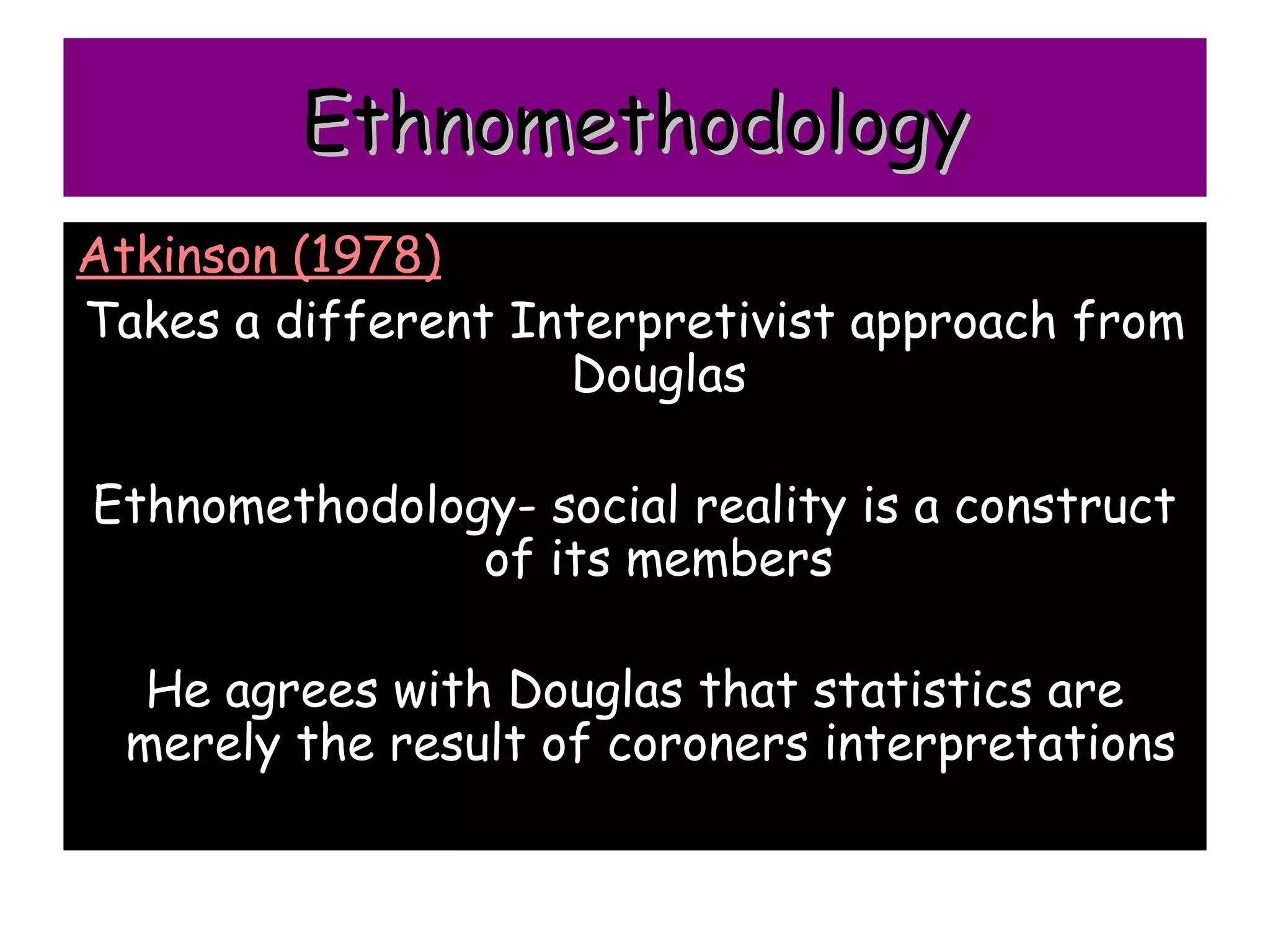Ethnomethodology
Atkinson (1978)
Takes a different Interpretivist approach from
                    Douglas

Ethnomethodology- social reality is a construct
               of its members

   He agrees with Douglas that statistics are
  merely the result of coroners interpretations
 