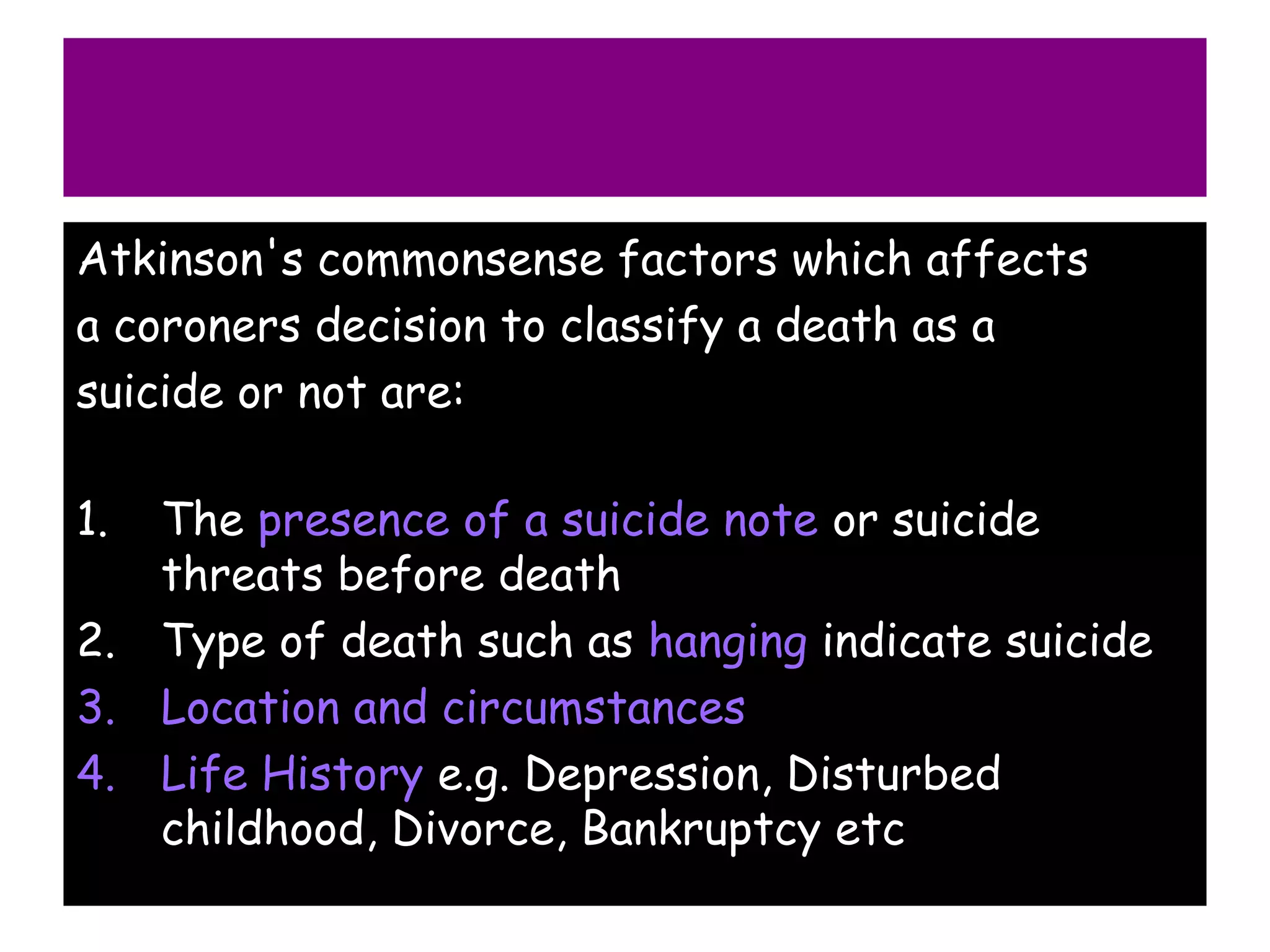 Atkinson's commonsense factors which affects
a coroners decision to classify a death as a
suicide or not are:

1. The presence of a suicide note or suicide
   threats before death
2. Type of death such as hanging indicate suicide
3. Location and circumstances
4. Life History e.g. Depression, Disturbed
   childhood, Divorce, Bankruptcy etc
 