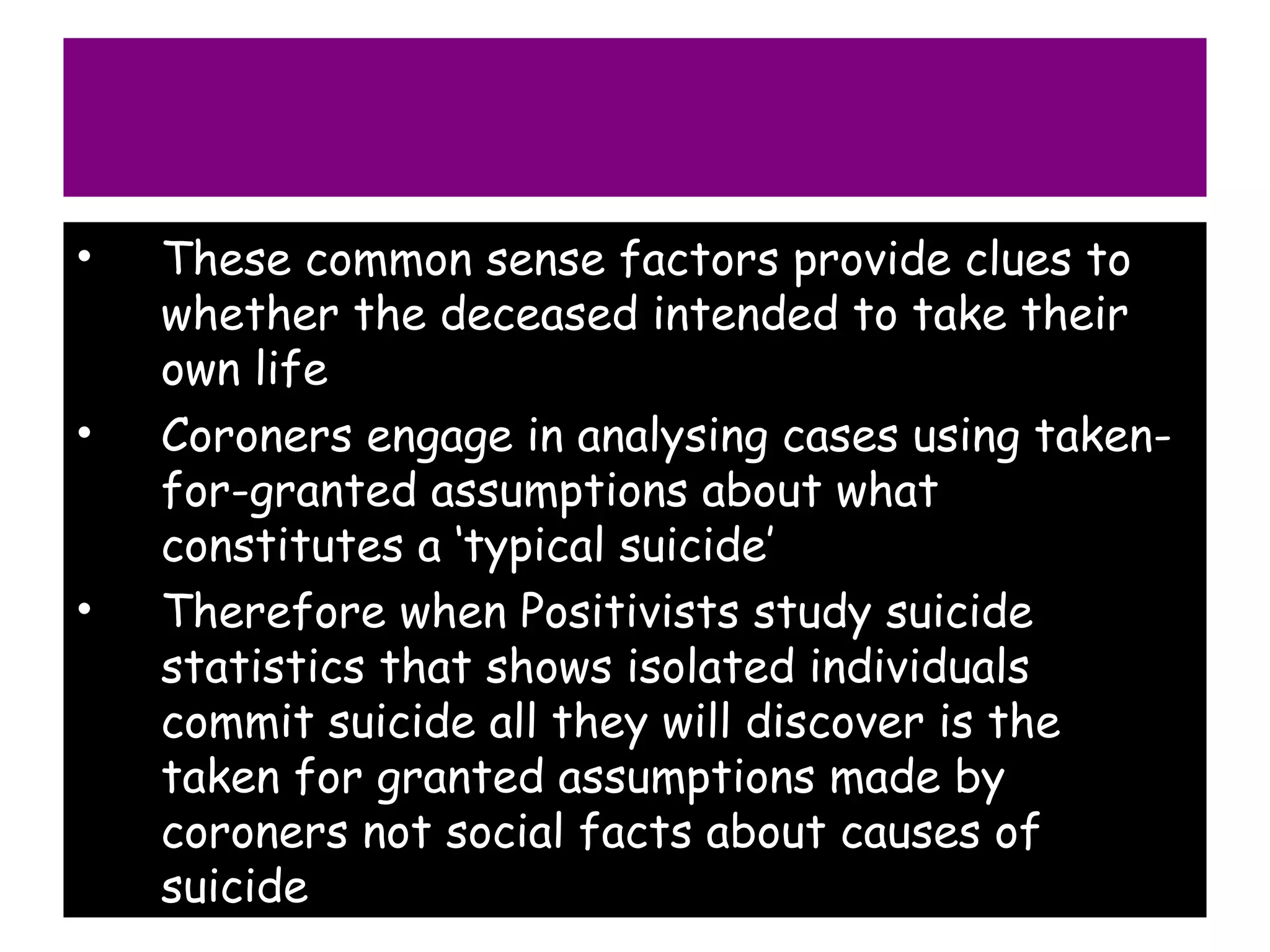•   These common sense factors provide clues to
    whether the deceased intended to take their
    own life
•   Coroners engage in analysing cases using taken-
    for-granted assumptions about what
    constitutes a ‘typical suicide’
•   Therefore when Positivists study suicide
    statistics that shows isolated individuals
    commit suicide all they will discover is the
    taken for granted assumptions made by
    coroners not social facts about causes of
    suicide
 