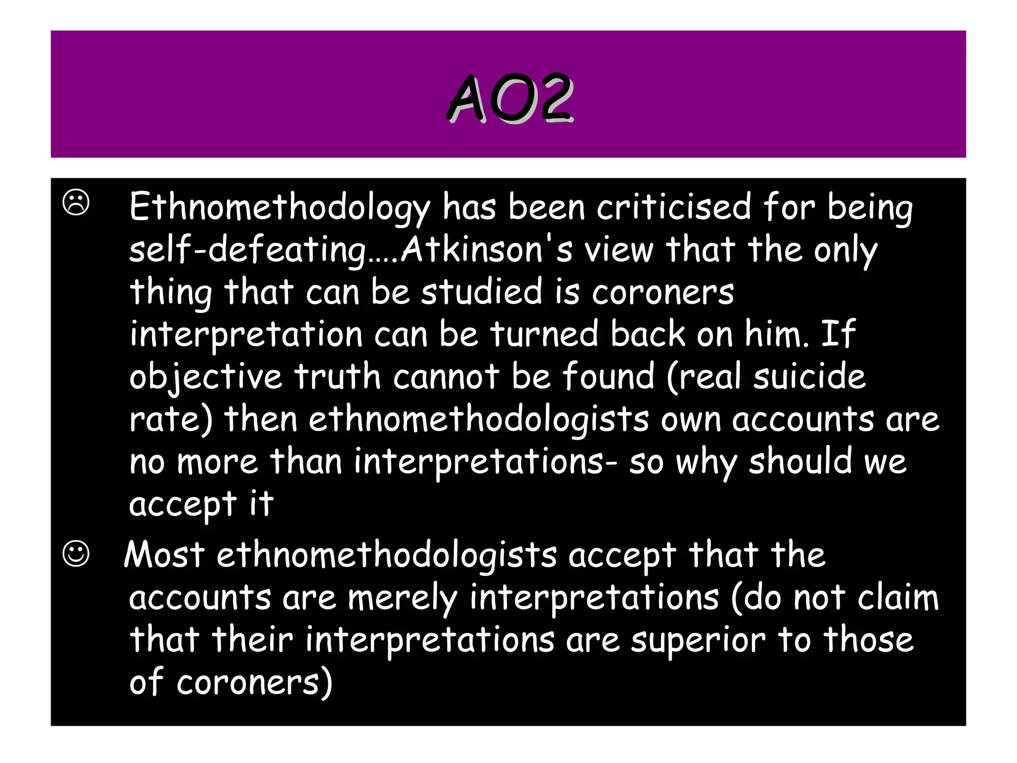 AO2
 Ethnomethodology has been criticised for being
  self-defeating….Atkinson's view that the only
  thing that can be studied is coroners
  interpretation can be turned back on him. If
  objective truth cannot be found (real suicide
  rate) then ethnomethodologists own accounts are
  no more than interpretations- so why should we
  accept it
 Most ethnomethodologists accept that the
  accounts are merely interpretations (do not claim
  that their interpretations are superior to those
  of coroners)
 