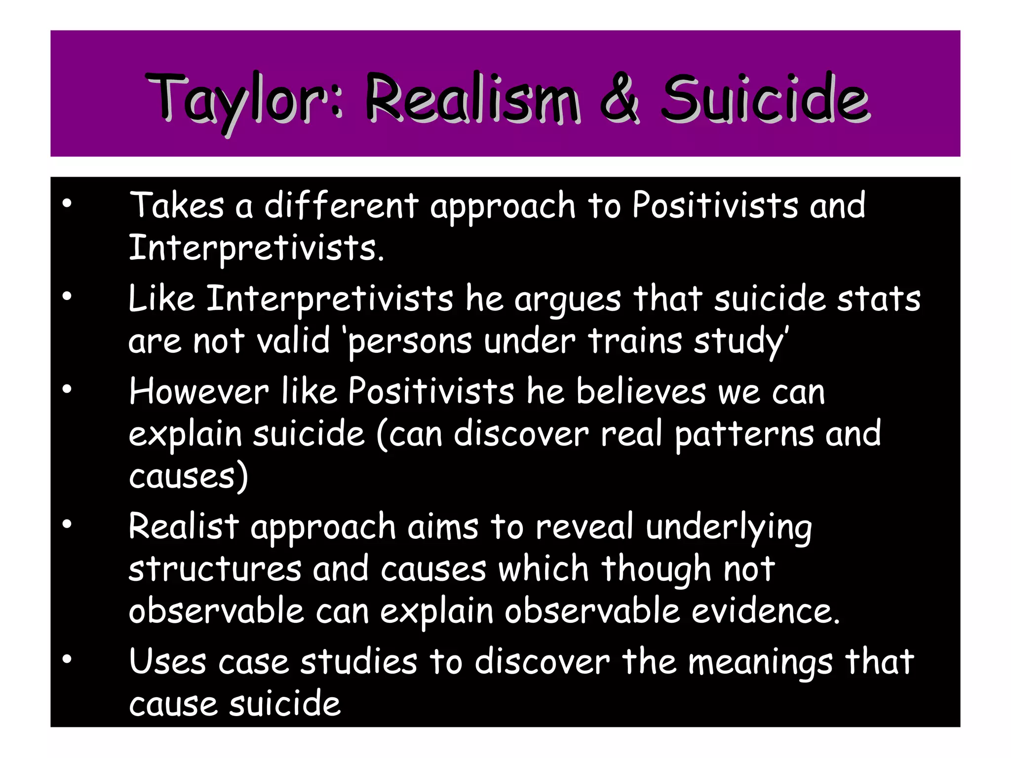 Taylor: Realism & Suicide
•   Takes a different approach to Positivists and
    Interpretivists.
•   Like Interpretivists he argues that suicide stats
    are not valid ‘persons under trains study’
•   However like Positivists he believes we can
    explain suicide (can discover real patterns and
    causes)
•   Realist approach aims to reveal underlying
    structures and causes which though not
    observable can explain observable evidence.
•   Uses case studies to discover the meanings that
    cause suicide
 