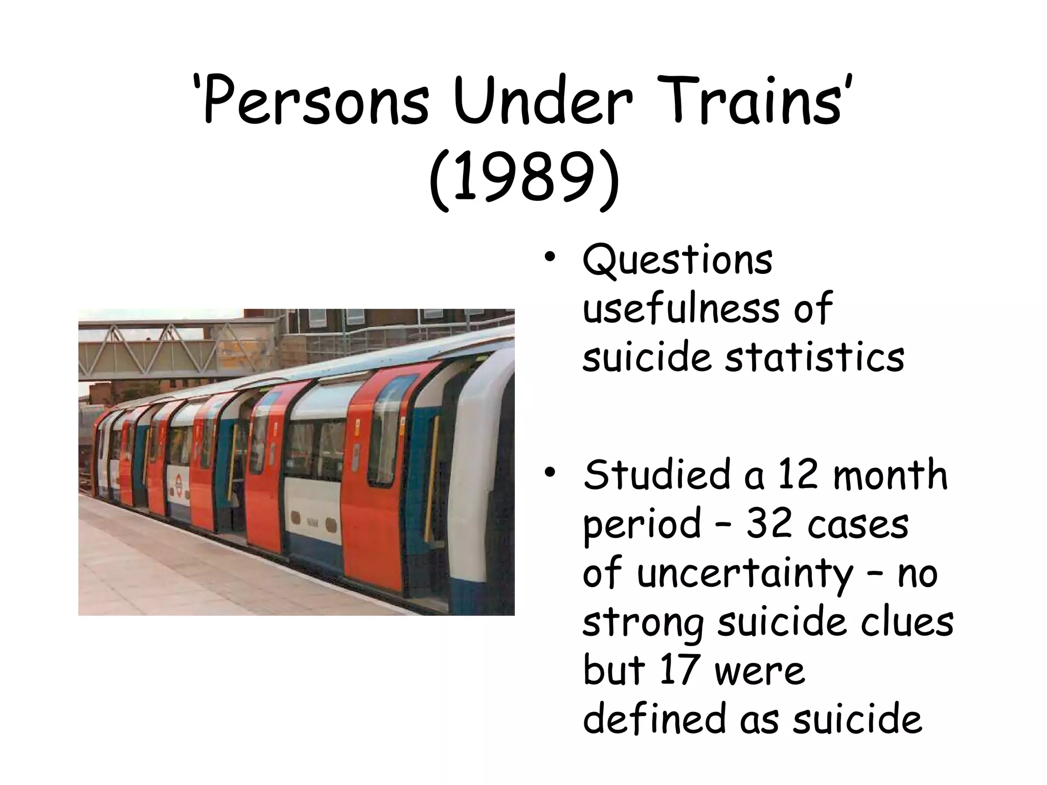 ‘Persons Under Trains’
        (1989)
           • Questions
             usefulness of
             suicide statistics

           • Studied a 12 month
             period – 32 cases
             of uncertainty – no
             strong suicide clues
             but 17 were
             defined as suicide
 