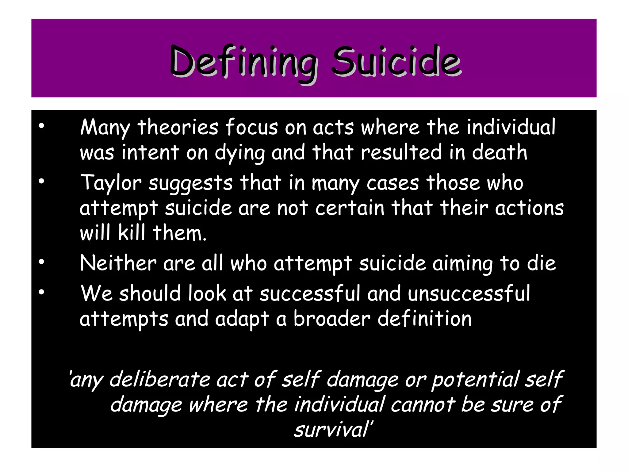 Defining Suicide
•    Many theories focus on acts where the individual
     was intent on dying and that resulted in death
•    Taylor suggests that in many cases those who
     attempt suicide are not certain that their actions
     will kill them.
•    Neither are all who attempt suicide aiming to die
•    We should look at successful and unsuccessful
     attempts and adapt a broader definition

    ‘any deliberate act of self damage or potential self
         damage where the individual cannot be sure of
                            survival’
 