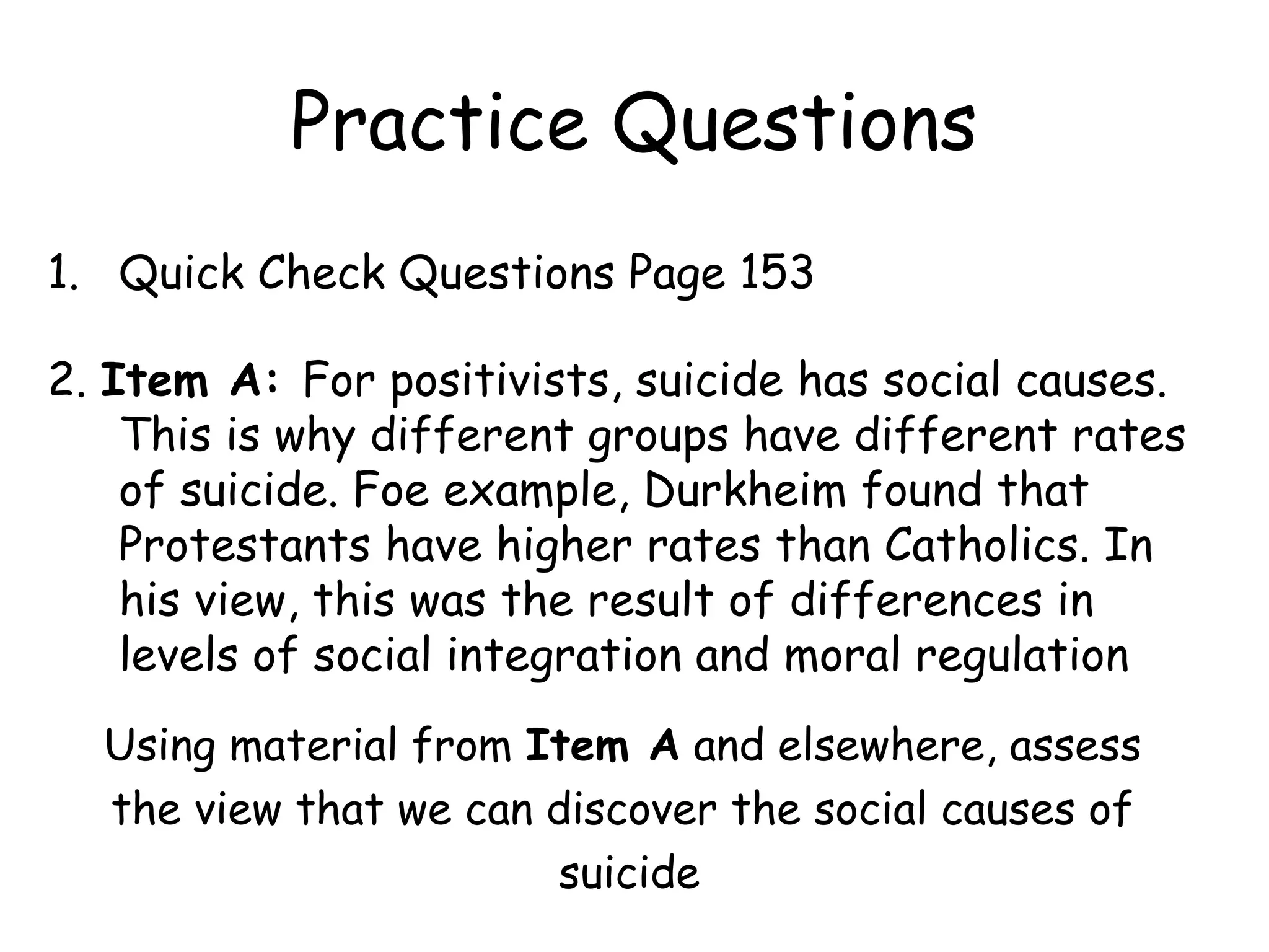 Practice Questions
1. Quick Check Questions Page 153

2. Item A: For positivists, suicide has social causes.
    This is why different groups have different rates
    of suicide. Foe example, Durkheim found that
    Protestants have higher rates than Catholics. In
    his view, this was the result of differences in
    levels of social integration and moral regulation
  Using material from Item A and elsewhere, assess
  the view that we can discover the social causes of
                       suicide
 