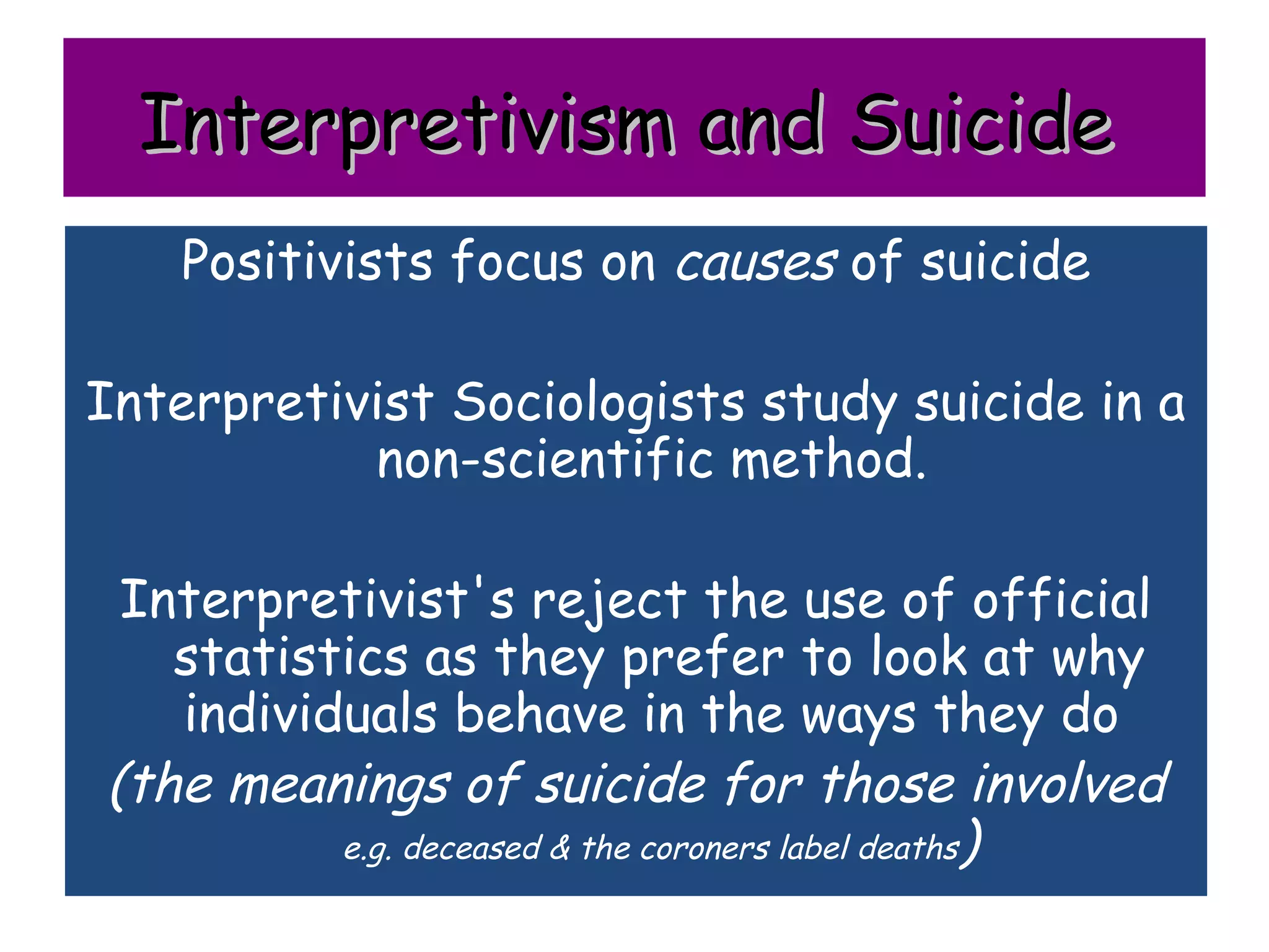 Interpretivism and Suicide
    Positivists focus on causes of suicide

Interpretivist Sociologists study suicide in a
           non-scientific method.

 Interpretivist's reject the use of official
   statistics as they prefer to look at why
   individuals behave in the ways they do
(the meanings of suicide for those involved
          e.g. deceased & the coroners label deaths)
 