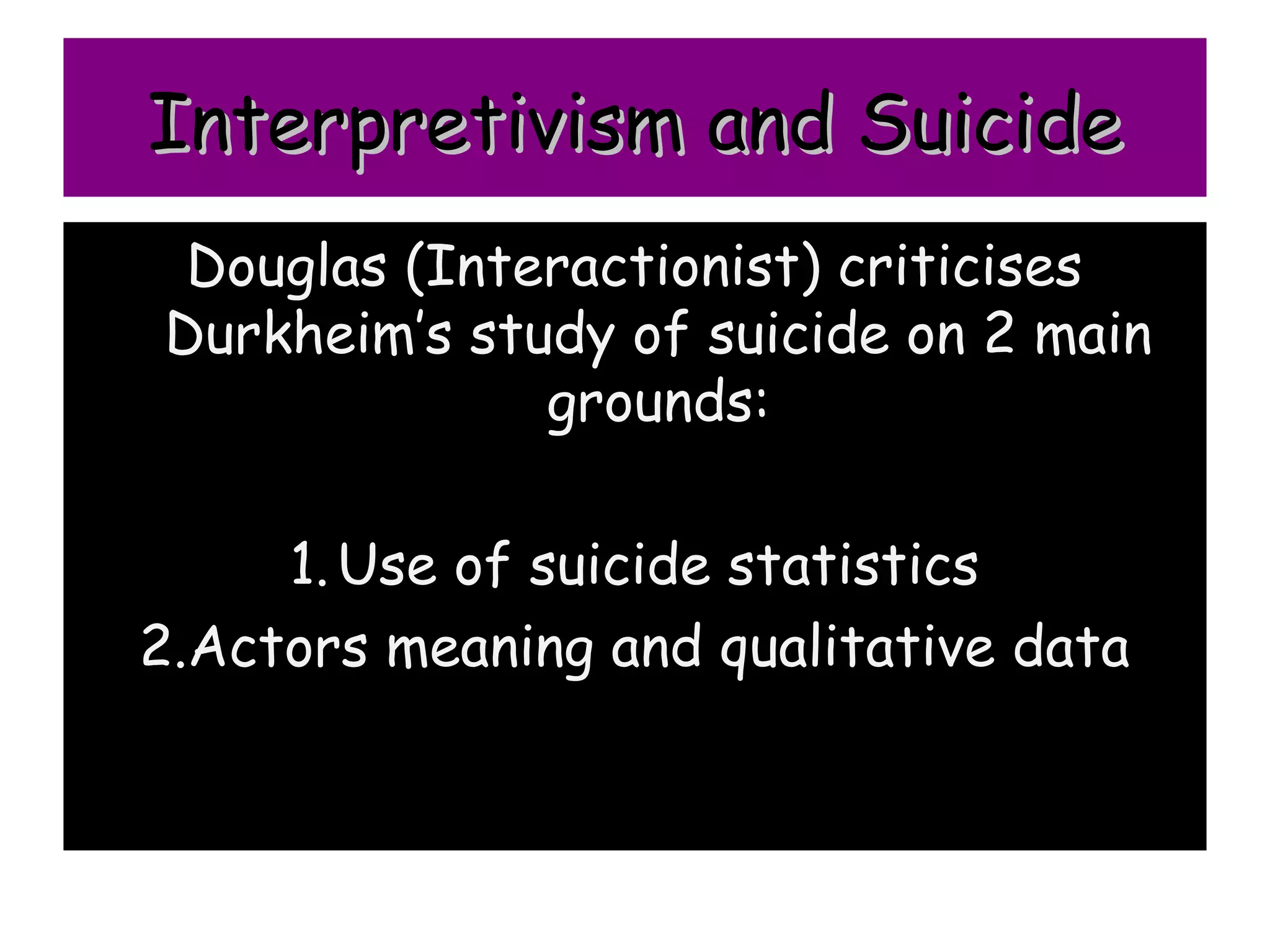 Interpretivism and Suicide
 Douglas (Interactionist) criticises
Durkheim’s study of suicide on 2 main
              grounds:

     1. Use of suicide statistics
2.Actors meaning and qualitative data
 