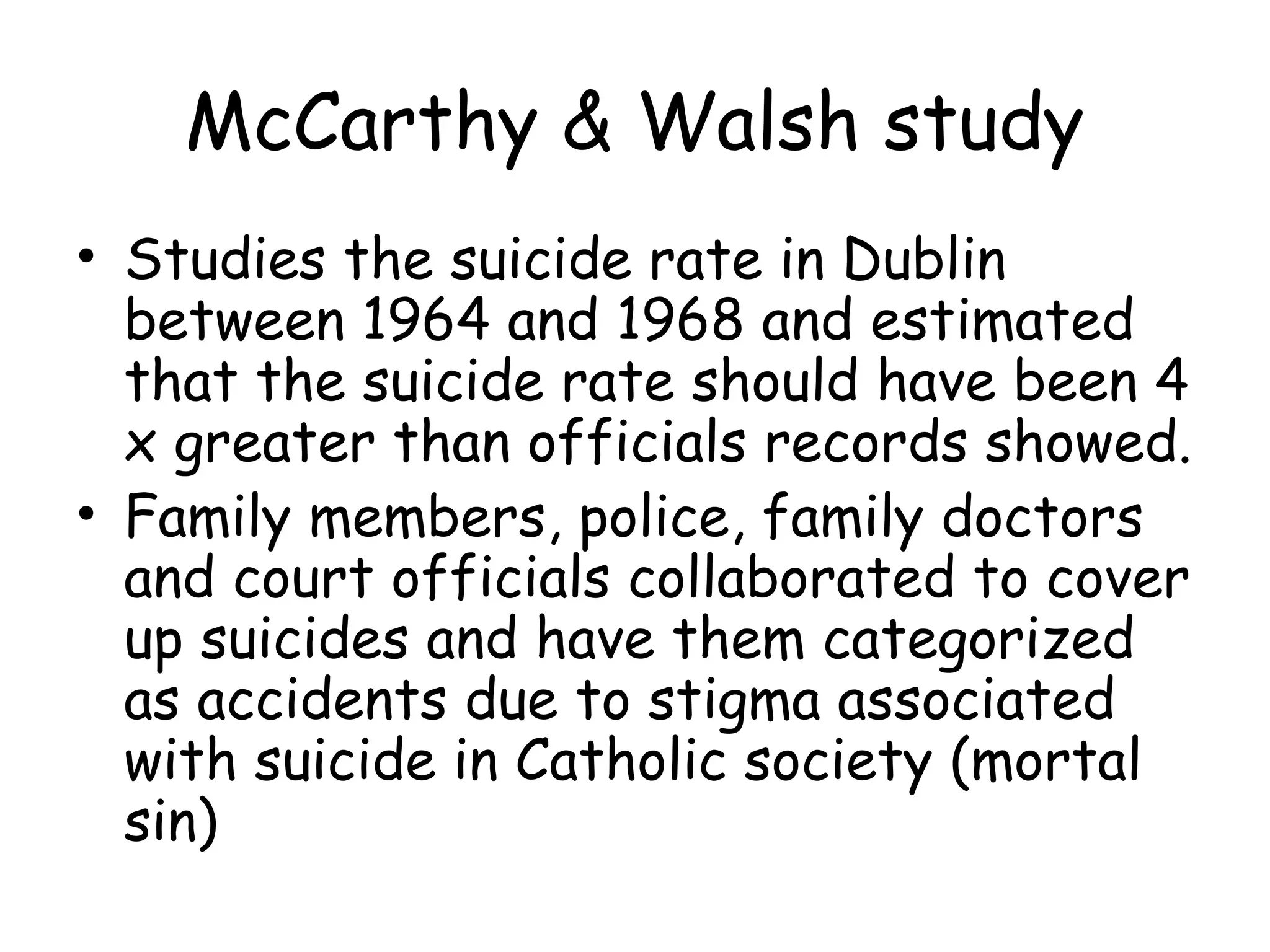 McCarthy & Walsh study
• Studies the suicide rate in Dublin
  between 1964 and 1968 and estimated
  that the suicide rate should have been 4
  x greater than officials records showed.
• Family members, police, family doctors
  and court officials collaborated to cover
  up suicides and have them categorized
  as accidents due to stigma associated
  with suicide in Catholic society (mortal
  sin)
 