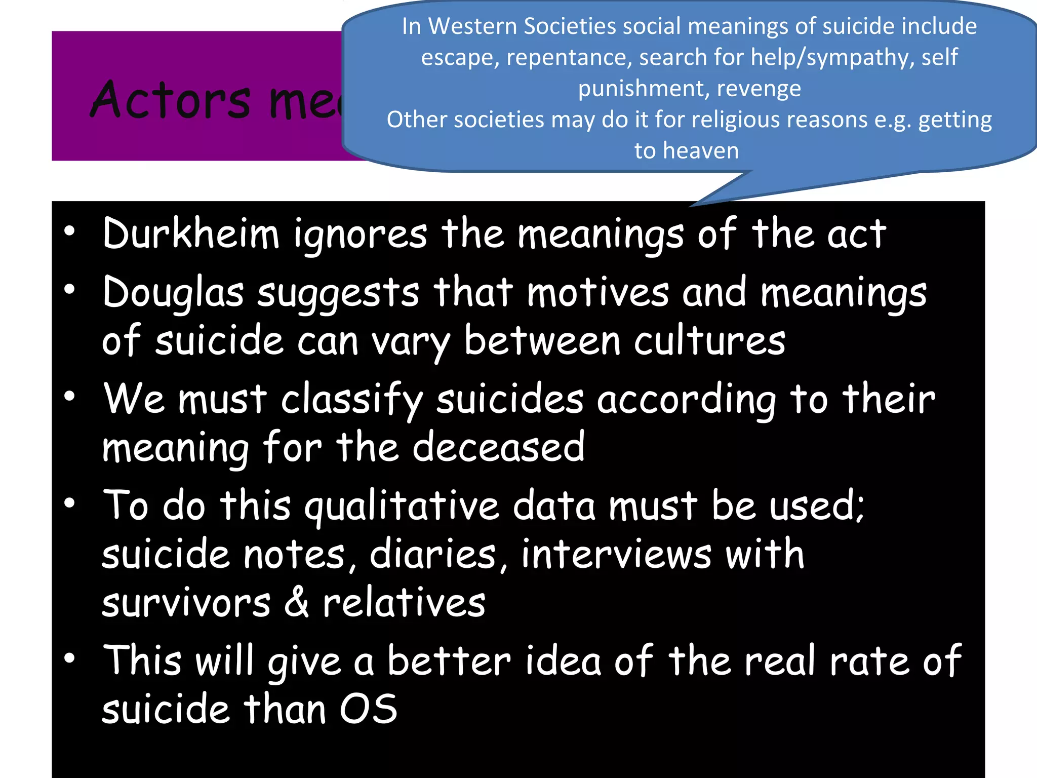 In Western Societies social meanings of suicide include
                    escape, repentance, search for help/sympathy, self
 Actors meaning and qualitative data
                                   punishment, revenge
                 Other societies may do it for religious reasons e.g. getting
                                        to heaven


• Durkheim ignores the meanings of the act
• Douglas suggests that motives and meanings
  of suicide can vary between cultures
• We must classify suicides according to their
  meaning for the deceased
• To do this qualitative data must be used;
  suicide notes, diaries, interviews with
  survivors & relatives
• This will give a better idea of the real rate of
  suicide than OS
 