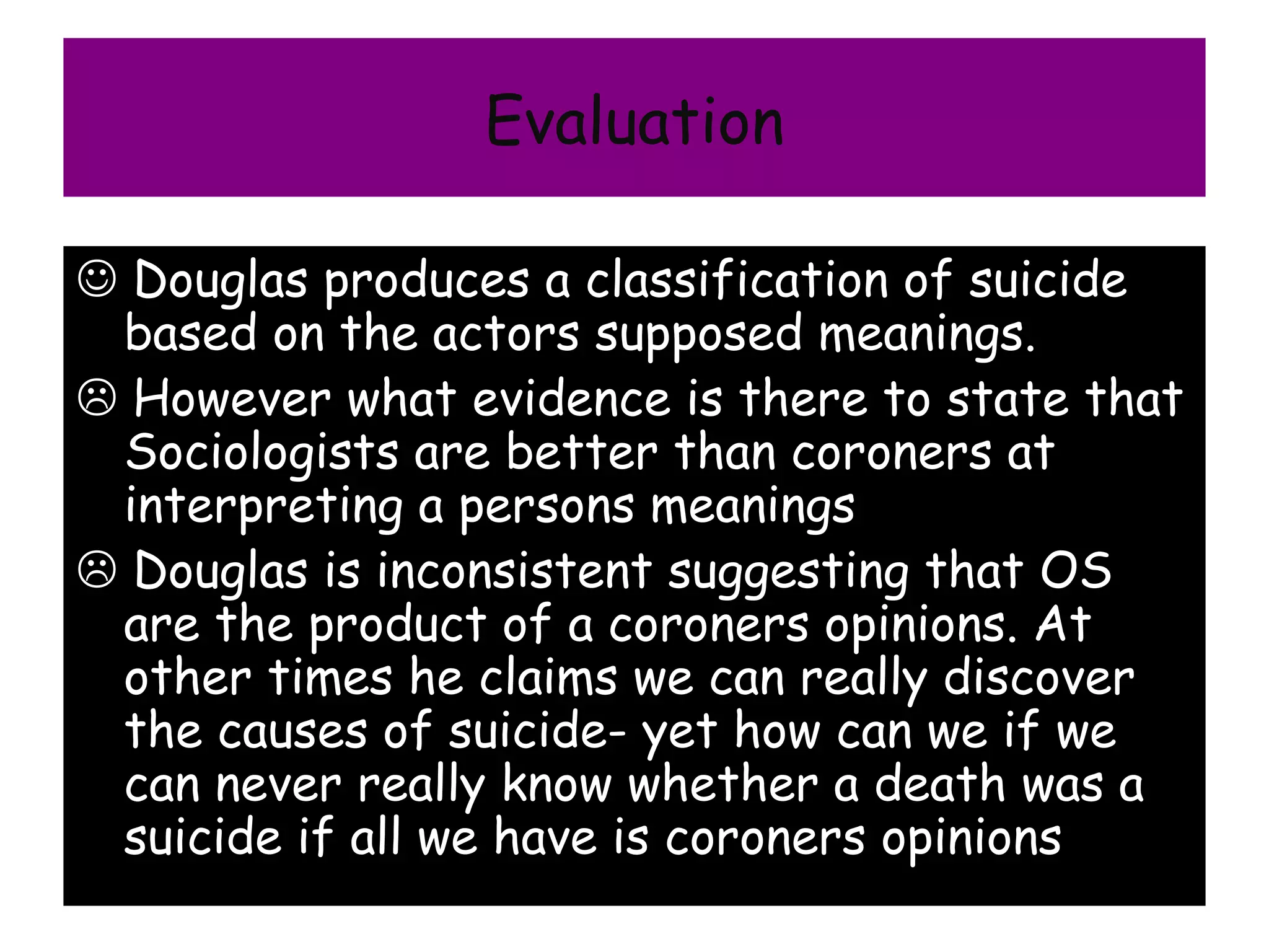 Evaluation

 Douglas produces a classification of suicide
 based on the actors supposed meanings.
 However what evidence is there to state that
 Sociologists are better than coroners at
 interpreting a persons meanings
 Douglas is inconsistent suggesting that OS
 are the product of a coroners opinions. At
 other times he claims we can really discover
 the causes of suicide- yet how can we if we
 can never really know whether a death was a
 suicide if all we have is coroners opinions
 