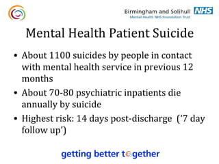 Mental Health Patient Suicide
• About 1100 suicides by people in contact
  with mental health service in previous 12
  months
• About 70-80 psychiatric inpatients die
  annually by suicide
• Highest risk: 14 days post-discharge (‘7 day
  follow up’)
 