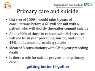 Primary care and suicide
• List size of 1000 – would take 8 years of
  consultations before a GP will consult with a
  patient who will shortly thereafter commit suicide
• About 90% of those in contact with MH services
  will see GP in year preceding suicide, and about
  45% in the month preceding suicide
• Mean of 8 consultations with GP in year preceding
  death
• Is there a role for suicide prevention in primary
  care?
 