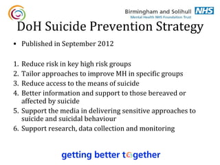 DoH Suicide Prevention Strategy
• Published in September 2012

1. Reduce risk in key high risk groups
2. Tailor approaches to improve MH in specific groups
3. Reduce access to the means of suicide
4. Better information and support to those bereaved or
   affected by suicide
5. Support the media in delivering sensitive approaches to
   suicide and suicidal behaviour
6. Support research, data collection and monitoring
 