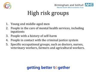 High risk groups
1. Young and middle-aged men
2. People in the care of mental health services, including
   inpatients
3. People with a history of self-harm
4. People in contact with the criminal justice system
5. Specific occupational groups, such as doctors, nurses,
   veterinary workers, farmers and agricultural workers.
 