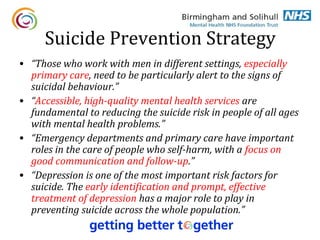 Suicide Prevention Strategy
• “Those who work with men in different settings, especially
  primary care, need to be particularly alert to the signs of
  suicidal behaviour.”
• “Accessible, high-quality mental health services are
  fundamental to reducing the suicide risk in people of all ages
  with mental health problems.”
• “Emergency departments and primary care have important
  roles in the care of people who self-harm, with a focus on
  good communication and follow-up.”
• “Depression is one of the most important risk factors for
  suicide. The early identification and prompt, effective
  treatment of depression has a major role to play in
  preventing suicide across the whole population.”
 