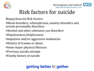 Risk factors for suicide
Biopsychosocial Risk Factors
•Mood disorders, schizophrenia, anxiety disorders and
certain personality disorders
•Alcohol and other substance use disorders
•Hopelessness/helplessness
•Impulsive and/or aggressive tendencies
•History of trauma or abuse
•Some major physical illnesses
•Previous suicide attempt
•Family history of suicide
 