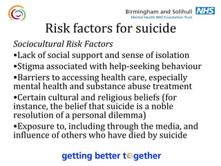 Risk factors for suicide
Sociocultural Risk Factors
•Lack of social support and sense of isolation
•Stigma associated with help-seeking behaviour
•Barriers to accessing health care, especially
mental health and substance abuse treatment
•Certain cultural and religious beliefs (for
instance, the belief that suicide is a noble
resolution of a personal dilemma)
•Exposure to, including through the media, and
influence of others who have died by suicide
 