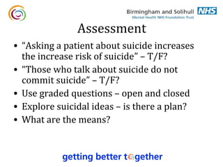 Assessment
• “Asking a patient about suicide increases
  the increase risk of suicide” – T/F?
• “Those who talk about suicide do not
  commit suicide” – T/F?
• Use graded questions – open and closed
• Explore suicidal ideas – is there a plan?
• What are the means?
 