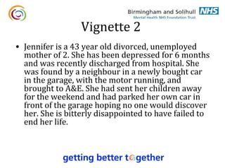 Vignette 2
• Jennifer is a 43 year old divorced, unemployed
  mother of 2. She has been depressed for 6 months
  and was recently discharged from hospital. She
  was found by a neighbour in a newly bought car
  in the garage, with the motor running, and
  brought to A&E. She had sent her children away
  for the weekend and had parked her own car in
  front of the garage hoping no one would discover
  her. She is bitterly disappointed to have failed to
  end her life.
 
