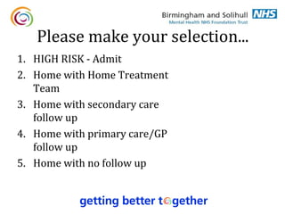 Please make your selection...
1. HIGH RISK - Admit
2. Home with Home Treatment
   Team
3. Home with secondary care
   follow up
4. Home with primary care/GP
   follow up
5. Home with no follow up
 