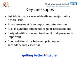 Key messages
• Suicide is major cause of death and major public
  health issue
• Risk assessment is an important intervention
• Risk is dynamic and needs regular reassessment
• Early identification and treatment of depression is
  important
• Good relationships between primary and
  secondary care essential
 