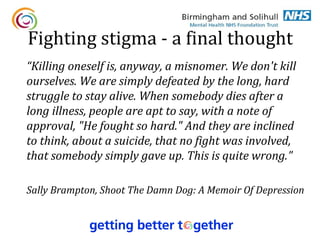 Fighting stigma - a final thought
“Killing oneself is, anyway, a misnomer. We don't kill
ourselves. We are simply defeated by the long, hard
struggle to stay alive. When somebody dies after a
long illness, people are apt to say, with a note of
approval, "He fought so hard." And they are inclined
to think, about a suicide, that no fight was involved,
that somebody simply gave up. This is quite wrong.”

Sally Brampton, Shoot The Damn Dog: A Memoir Of Depression
 