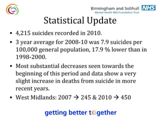 Statistical Update
• 4,215 suicides recorded in 2010.
• 3 year average for 2008-10 was 7.9 suicides per
  100,000 general population, 17.9 % lower than in
  1998-2000.
• Most substantial decreases seen towards the
  beginning of this period and data show a very
  slight increase in deaths from suicide in more
  recent years.
• West Midlands: 2007  245 & 2010  450
 