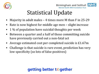 Statistical Update
• Majority in adult males – 4 times more M than F in 25-29
• Rate is now highest for middle age men – slight increase
• 1 % of population have suicidal thoughts per week
• Between a quarter and a half of those committing suicide
  have previously carried out a non-fatal act
• Average estimated cost per completed suicide is £1.67m
• Challenge is that suicide is rare event, prediction has very
  low specificity (so lots of false positives)
 