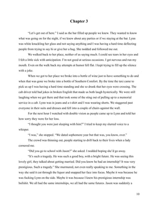 Chapter 3

       “Let’s get out of here.” I said as the bar filled up people we knew. They wanted to know
what was going on for the night, if we knew about any parties or if we staying at the bar. Lynn
was white knuckling her glass and not saying anything and I was having a hard time deflecting
people from trying to say hi or give her a hug. She nodded and followed me out.
       We walked back to her place, neither of us saying much. I could see tears in her eyes and
I felt a little sick with anticipation. I’m not good at serious occasions. I get nervous and run my
mouth. Even on the walk back my attempts at humor fell flat. I kept trying to fill up the silence
with a joke.
       When we got to her place we broke into a bottle of wine just to have something to do and
when that was gone we broke into a bottle of Southern Comfort. By the time the taxi came to
pick us up I was having a hard time standing and she so drunk that her eyes were crossing. The
cab driver told bad jokes in broken English that made us both laugh hysterically. We were still
laughing when we got there and that took some of the sting out of pulling up to a memorial
service in a cab. Lynn was in jeans and a t-shirt and I was wearing shorts. We staggered past
everyone in their suits and dresses and fell into a couple of chairs against the wall.
       For the next hour I watched with double vision as people came up to Lynn and told her
how sorry they were for her loss.
       “I thought you were just sleeping with him?” I tried to keep my slurred voice to a
whisper.
       “I was,” she stopped. “We dated sophomore year but that was, you know, over.”
       The crowd was thinning out, people starting to drift back to their lives when a lady
cornered me.
       “Did you go to school with Jason?” she asked. I nodded hoping she’d go away.
       “It’s such a tragedy. He was such a good boy, with a bright future. He was seeing this
lovely girl, they talked about getting married. Did you know he had an internship? It was very
prestigious. Such a tragedy.” She murmured, not even really speaking to me. Something in the
way she said it cut through the liquor and snapped her face into focus. Maybe it was because he
was fucking Lynn on the side. Maybe it was because I knew his prestigious internship was
bullshit. We all had the same internships, we all had the same futures. Jason was suddenly a


                                                                                                    10
 