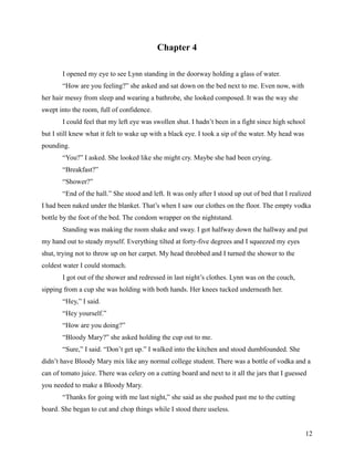 Chapter 4

       I opened my eye to see Lynn standing in the doorway holding a glass of water.
       “How are you feeling?” she asked and sat down on the bed next to me. Even now, with
her hair messy from sleep and wearing a bathrobe, she looked composed. It was the way she
swept into the room, full of confidence.
       I could feel that my left eye was swollen shut. I hadn’t been in a fight since high school
but I still knew what it felt to wake up with a black eye. I took a sip of the water. My head was
pounding.
       “You?” I asked. She looked like she might cry. Maybe she had been crying.
       “Breakfast?”
       “Shower?”
       “End of the hall.” She stood and left. It was only after I stood up out of bed that I realized
I had been naked under the blanket. That’s when I saw our clothes on the floor. The empty vodka
bottle by the foot of the bed. The condom wrapper on the nightstand.
       Standing was making the room shake and sway. I got halfway down the hallway and put
my hand out to steady myself. Everything tilted at forty-five degrees and I squeezed my eyes
shut, trying not to throw up on her carpet. My head throbbed and I turned the shower to the
coldest water I could stomach.
       I got out of the shower and redressed in last night’s clothes. Lynn was on the couch,
sipping from a cup she was holding with both hands. Her knees tucked underneath her.
       “Hey,” I said.
       “Hey yourself.”
       “How are you doing?”
       “Bloody Mary?” she asked holding the cup out to me.
       “Sure,” I said. “Don’t get up.” I walked into the kitchen and stood dumbfounded. She
didn’t have Bloody Mary mix like any normal college student. There was a bottle of vodka and a
can of tomato juice. There was celery on a cutting board and next to it all the jars that I guessed
you needed to make a Bloody Mary.
       “Thanks for going with me last night,” she said as she pushed past me to the cutting
board. She began to cut and chop things while I stood there useless.


                                                                                                    12
 