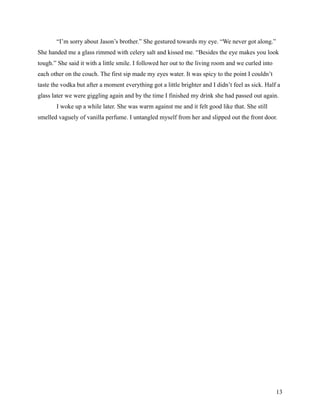 “I’m sorry about Jason’s brother.” She gestured towards my eye. “We never got along.”
She handed me a glass rimmed with celery salt and kissed me. “Besides the eye makes you look
tough.” She said it with a little smile. I followed her out to the living room and we curled into
each other on the couch. The first sip made my eyes water. It was spicy to the point I couldn’t
taste the vodka but after a moment everything got a little brighter and I didn’t feel as sick. Half a
glass later we were giggling again and by the time I finished my drink she had passed out again.
       I woke up a while later. She was warm against me and it felt good like that. She still
smelled vaguely of vanilla perfume. I untangled myself from her and slipped out the front door.




                                                                                                    13
 