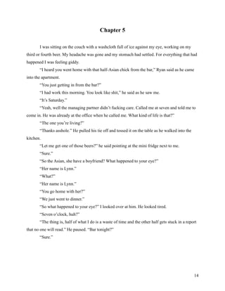 Chapter 5

       I was sitting on the couch with a washcloth full of ice against my eye, working on my
third or fourth beer. My headache was gone and my stomach had settled. For everything that had
happened I was feeling giddy.
       “I heard you went home with that half-Asian chick from the bar,” Ryan said as he came
into the apartment.
       “You just getting in from the bar?”
       “I had work this morning. You look like shit,” he said as he saw me.
       “It’s Saturday.”
       “Yeah, well the managing partner didn’t fucking care. Called me at seven and told me to
come in. He was already at the office when he called me. What kind of life is that?”
       “The one you’re living?”
       “Thanks asshole.” He pulled his tie off and tossed it on the table as he walked into the
kitchen.
       “Let me get one of those beers?” he said pointing at the mini fridge next to me.
       “Sure.”
       “So the Asian, she have a boyfriend? What happened to your eye?”
       “Her name is Lynn.”
       “What?”
       “Her name is Lynn.”
       “You go home with her?”
       “We just went to dinner.”
       “So what happened to your eye?” I looked over at him. He looked tired.
       “Seven o’clock, huh?”
       “The thing is, half of what I do is a waste of time and the other half gets stuck in a report
that no one will read.” He paused. “Bar tonight?”
       “Sure.”




                                                                                                  14
 